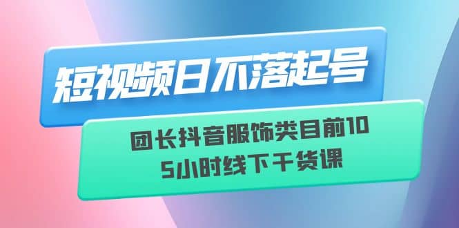 短视频日不落起号【6月11线下课】团长抖音服饰类目前10 5小时线下干货课-玖儿的学习笔记