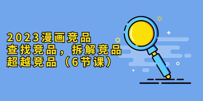 2023漫画竞品，查找竞品，拆解竞品，超越竞品（6节课）-玖儿的学习笔记