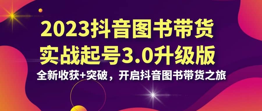 2023抖音 图书带货实战起号3.0升级版：全新收获 突破，开启抖音图书带货之旅-玖儿的学习笔记