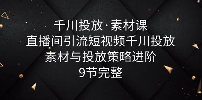 千川投放·素材课：直播间引流短视频千川投放素材与投放策略进阶，9节完整-玖儿的学习笔记