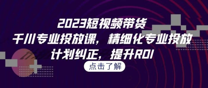2023短视频带货-千川专业投放课,精细化专业投放,计划纠正,提升ROI-玖儿的学习笔记