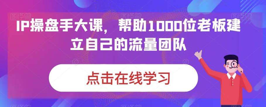IP-操盘手大课，帮助1000位老板建立自己的流量团队（13节课）-玖儿的学习笔记