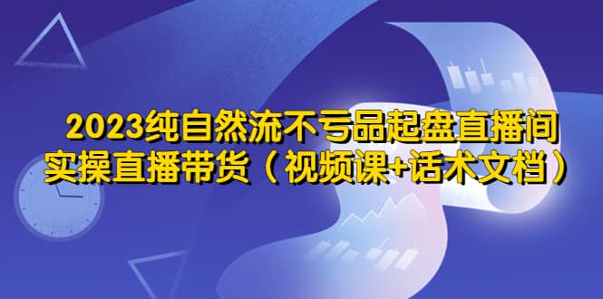 2023纯自然流不亏品起盘直播间，实操直播带货（视频课 话术文档）-玖儿的学习笔记