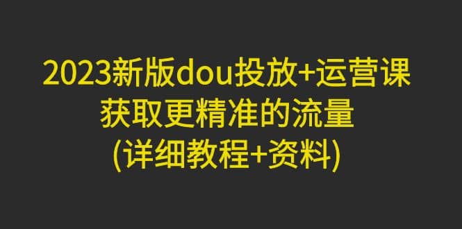 2023新版dou投放 运营课：获取更精准的流量(详细教程 资料)无水印-玖儿的学习笔记