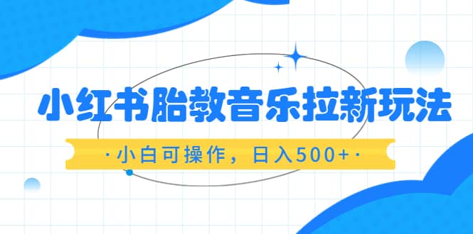 小红书胎教音乐拉新玩法，小白可操作，日入500 （资料已打包）-玖儿的学习笔记