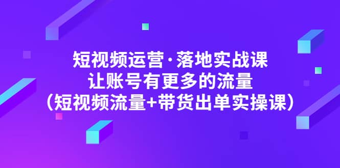 短视频运营·落地实战课 让账号有更多的流量（短视频流量 带货出单实操）-玖儿的学习笔记