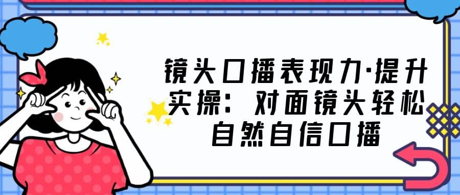 镜头口播表现力·提升实操：对面镜头轻松自然自信口播（23节课）-玖儿的学习笔记