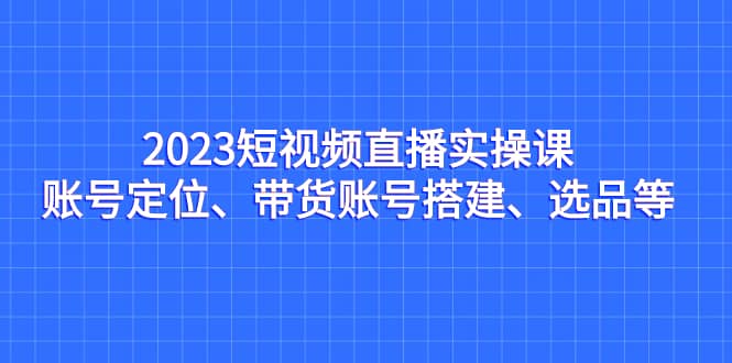 2023短视频直播实操课，账号定位、带货账号搭建、选品等-玖儿的学习笔记