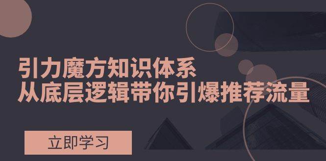 引力魔方课程揭秘：从底层逻辑引爆荐推流量，2种测图测款+2种打标核心玩法+2种带免费流量玩法+2种高投产计划玩法！-玖儿的学习笔记
