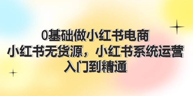 0基础做小红书电商，小红书无货源，小红书系统运营，入门到精通 (70节)-玖儿的学习笔记