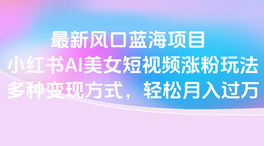 最新风口蓝海项目，小红书AI美女短视频涨粉玩法，多种变现方式轻松月入过万-玖儿的学习笔记