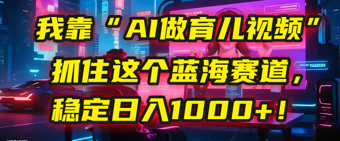 我靠“AI做育儿视频”，抓住这个蓝海赛道，稳定日入1000+！-玖儿的学习笔记