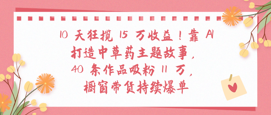 10天狂揽 15 万收益!靠 A打造中草药主题故事40 条作品吸粉11万橱窗带货持续爆单-玖儿的学习笔记