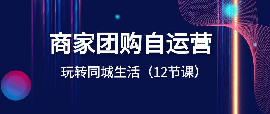 玩转同城生活！商家团购自运营教程，学习正确SOP流程和销售话术（12节课）-玖儿的学习笔记