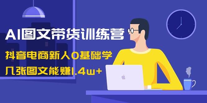 AI图文带货训练营：零基础学习，几张图文就能轻松赚1.4w！抖音电商新人必备！-玖儿的学习笔记