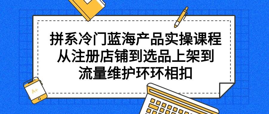 拼系冷门蓝海产品实操课程，从注册店铺到选品上架到流量维护环环相扣-玖儿的学习笔记