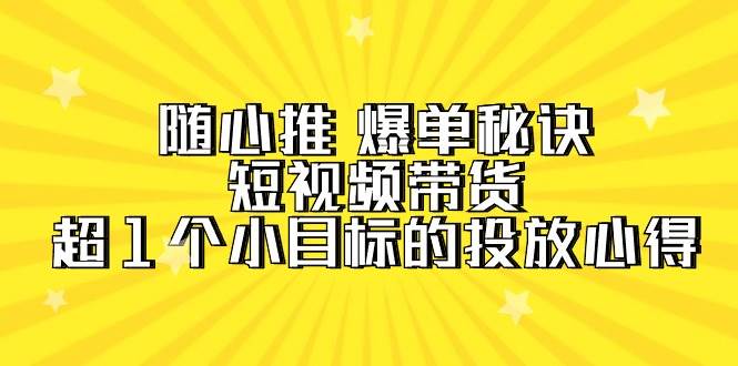 短视频带货爆单秘诀！随心推教你超1个小目标的投放心得（7节视频课）-玖儿的学习笔记