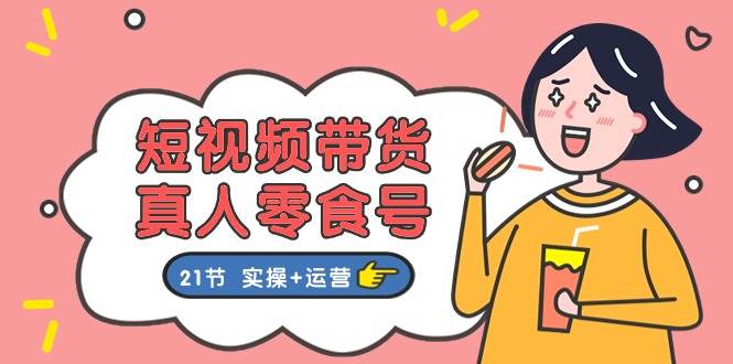 短视频带货真人零食号：更全面的零食带货教程：21节 实操+运营-玖儿的学习笔记