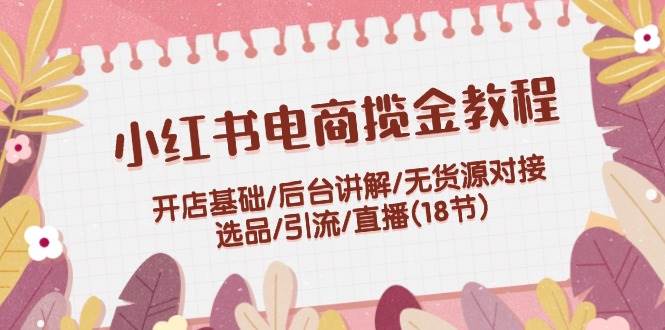 小红书电商揽金教程：开店基础/后台讲解/无货源对接/选品/引流/直播(18节)-玖儿的学习笔记